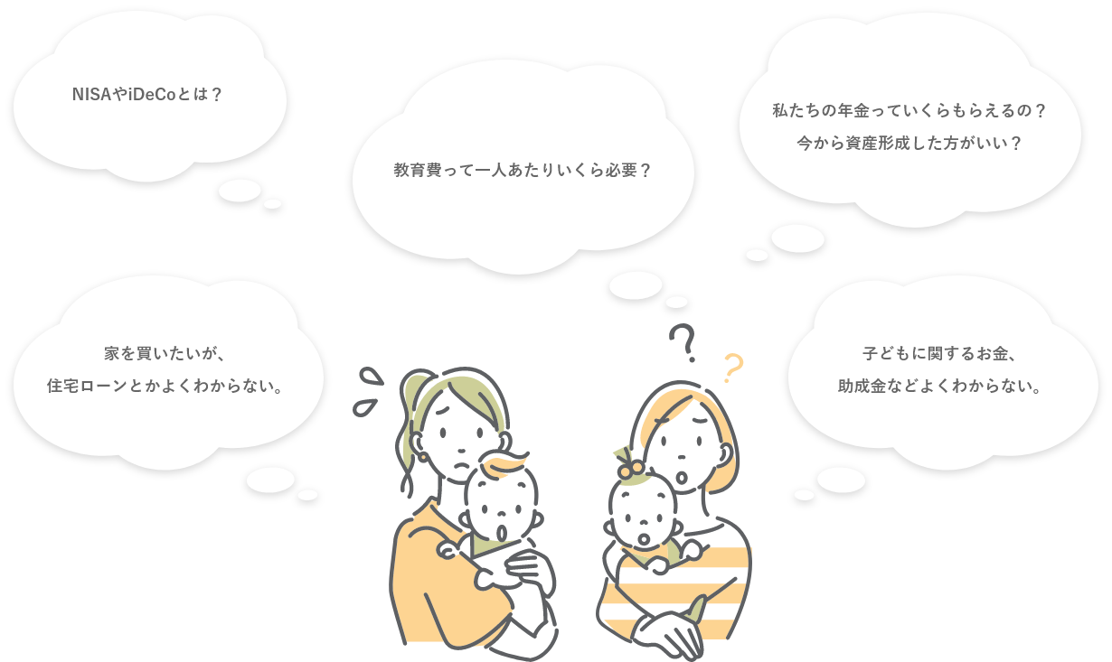 NISAやiDeCoとは?教育費って一人あたりいくら必要?私たちの年金っていくらもらえるの?今から資産形成したほうがいい?家を買いたいが、住宅ローンとかよくわからない。子供に関するお金、助成金などよくわからない。
